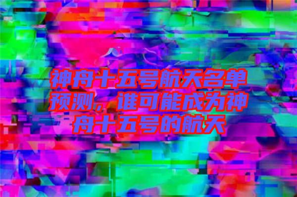 神舟十五號航天名單預(yù)測,誰可能成為神舟十五號的航天