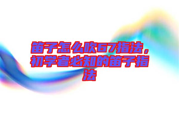 笛子怎么吹67指法,初學者必知的笛子指法