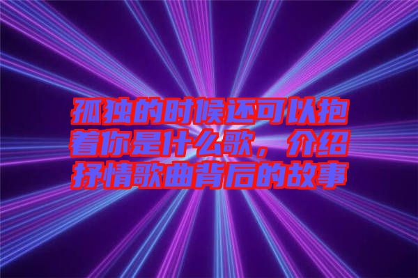 孤獨的時候還可以抱著你是什么歌,介紹抒情歌曲背后的故事