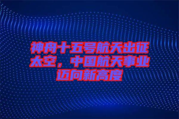 神舟十五號航天出征太空,中國航天事業邁向新高度