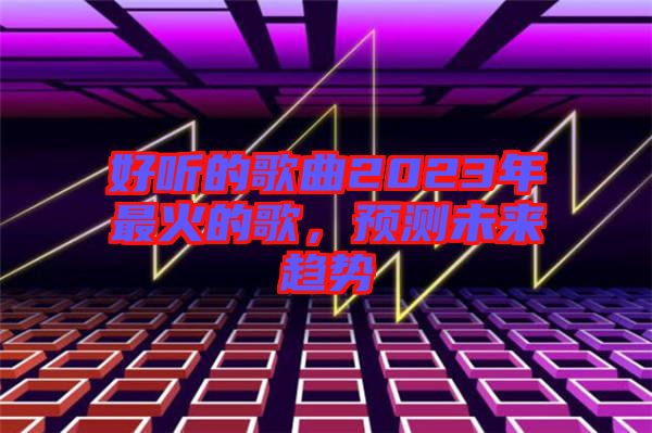 好聽的歌曲2023年最火的歌,預測未來趨勢