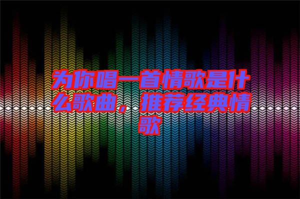為你唱一首情歌是什么歌曲，推薦經典情歌