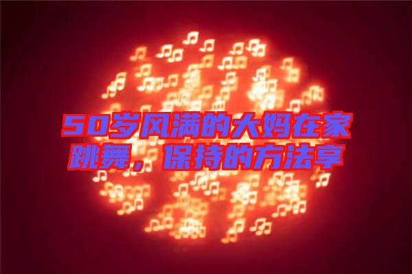 50歲風滿的大媽在家跳舞,保持的方法享