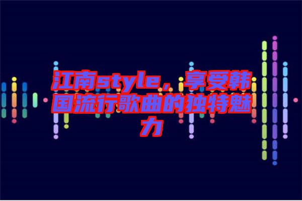 江南style,享受韓國流行歌曲的獨特魅力