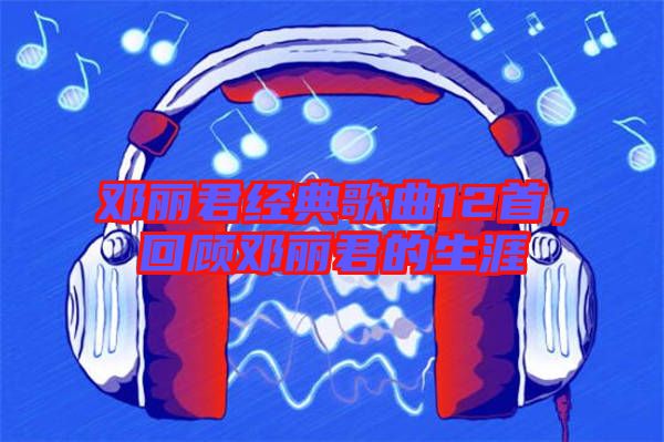 鄧麗君經典歌曲12首，回顧鄧麗君的生涯