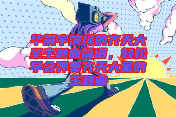 華晨宇演繹的齊天大圣主題曲簡譜,輕松學會彈奏齊天大圣的主題曲