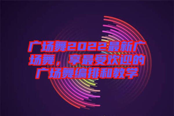 廣場舞2022最新廣場舞,享最受歡迎的廣場舞編排和教學(xué)