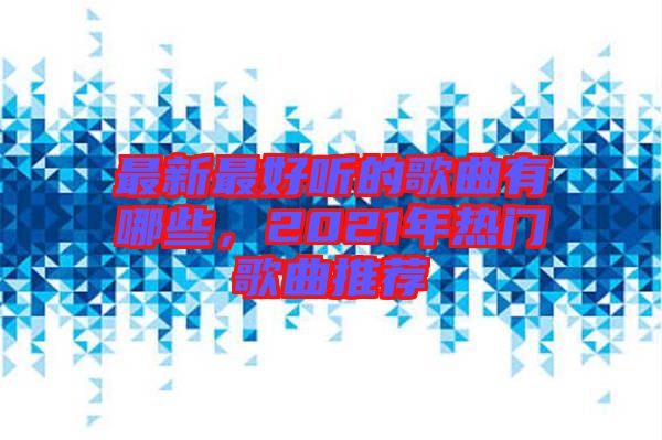 最新最好聽的歌曲有哪些,2021年熱門歌曲推薦