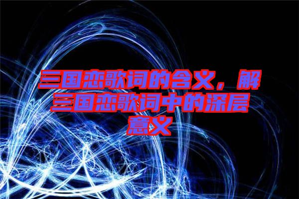 三國戀歌詞的含義,解三國戀歌詞中的深層意義