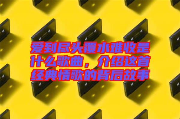 愛到盡頭覆水難收是什么歌曲,介紹這首經典情歌的背后故事