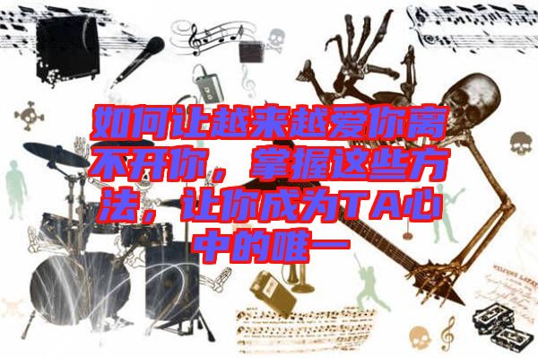 如何讓越來越愛你離不開你,掌握這些方法,讓你成為TA心中的唯一