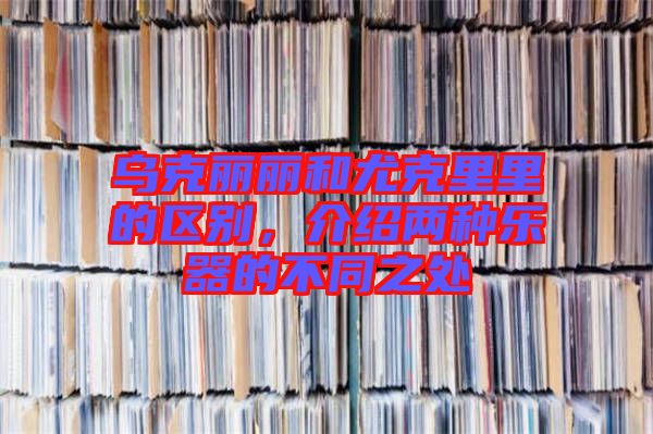 烏克麗麗和尤克里里的區別,介紹兩種樂器的不同之處