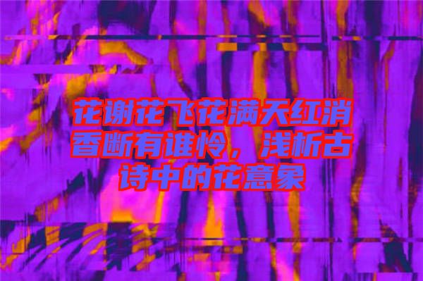 花謝花飛花滿天紅消香斷有誰憐,淺析古詩中的花意象