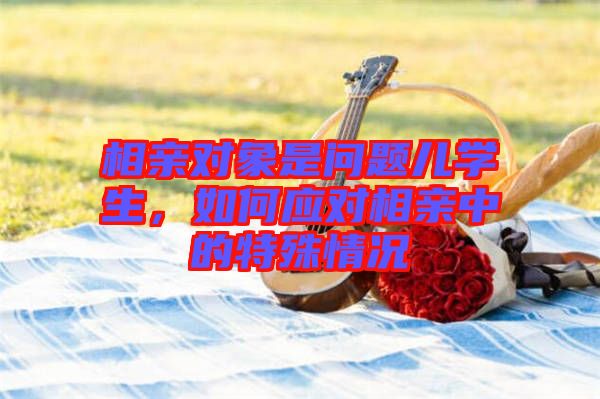 相親對象是問題兒學生,如何應對相親中的特殊情況