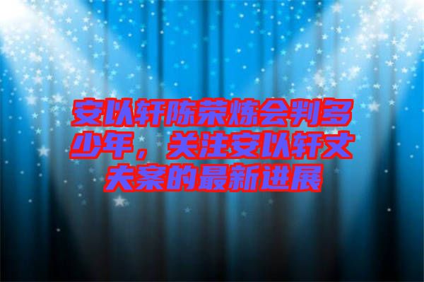 安以軒陳榮煉會判多少年，關注安以軒丈夫案的最新進展