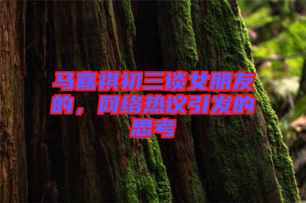 馬嘉祺初三談女朋友的,網(wǎng)絡熱議引發(fā)的思考