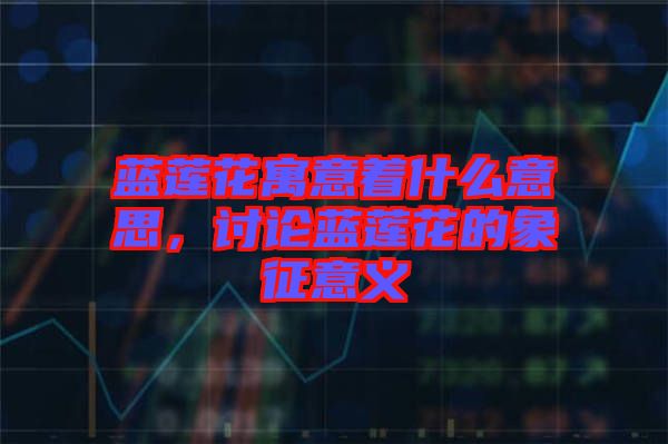 藍蓮花寓意著什么意思，討論藍蓮花的象征意義