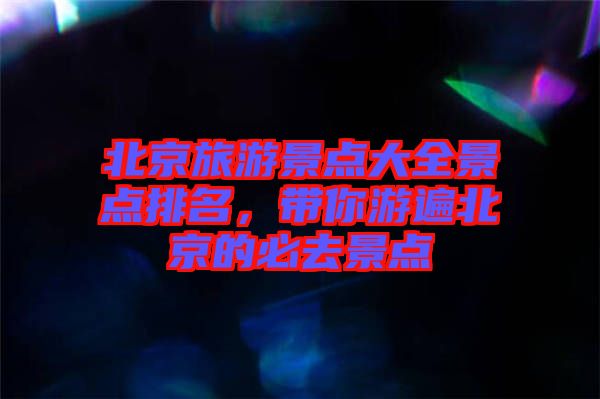 北京旅游景點大全景點排名,帶你游遍北京的必去景點