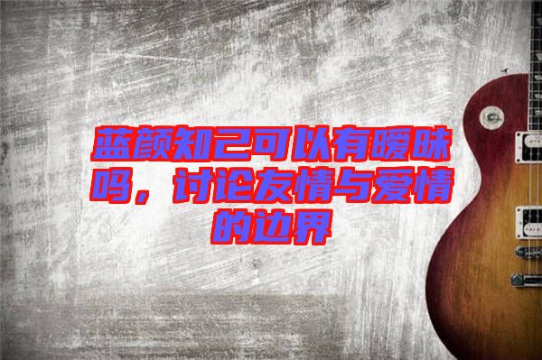 藍(lán)顏知己可以有曖昧嗎，討論友情與愛情的邊界