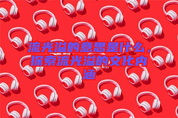 流光溢的意思是什么,探索流光溢的文化內涵