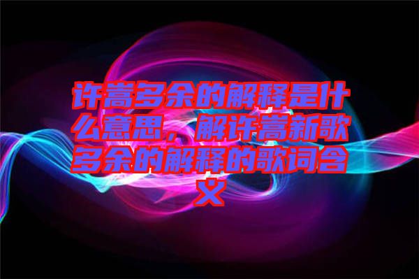 許嵩多余的解釋是什么意思,解許嵩新歌多余的解釋的歌詞含義