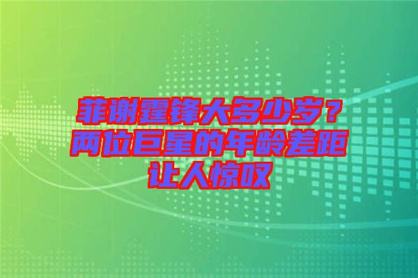 菲謝霆鋒大多少歲？兩位巨星的年齡差距讓人驚嘆