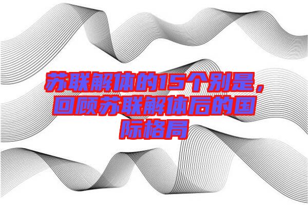 蘇聯解體的15個別是,回顧蘇聯解體后的國際格局