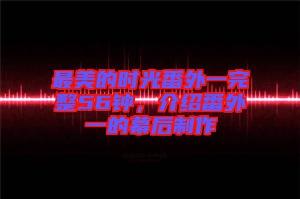 最美的時(shí)光番外一完整56鐘,介紹番外一的幕后制作