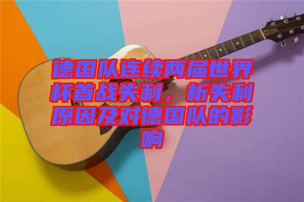 德國隊連續兩屆世界杯首戰失利,析失利原因及對德國隊的影響