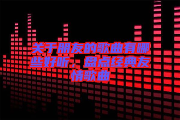 關于朋友的歌曲有哪些好聽,盤點經典友情歌曲