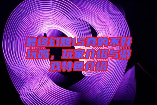 最終幻想15真的不好玩嗎,玩家介紹與游戲特色介紹