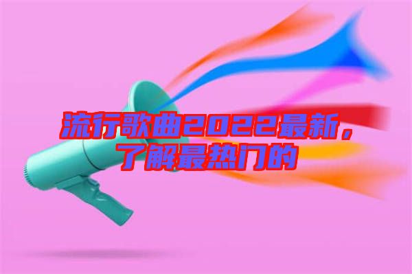 流行歌曲2022最新,了解最熱門的