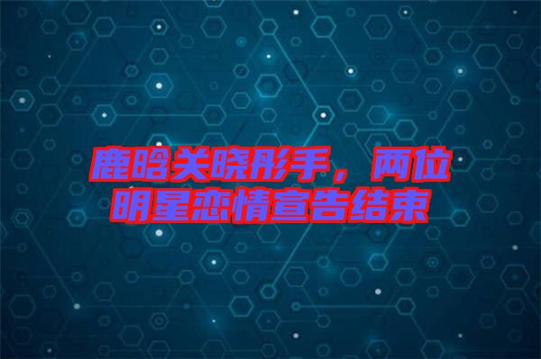 鹿晗關曉彤手,兩位明星戀情宣告結束