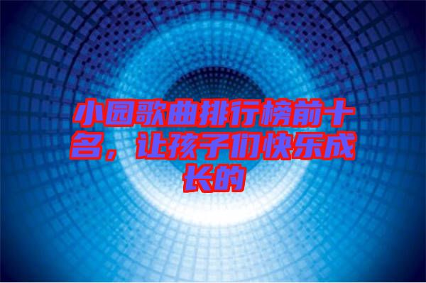 小園歌曲排行榜前十名，讓孩子們快樂成長的