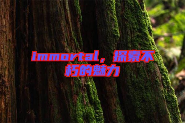immortal,探索不朽的魅力