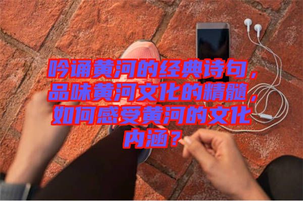 吟誦黃河的經(jīng)典詩(shī)句，品味黃河文化的精髓，如何感受黃河的文化內(nèi)涵？