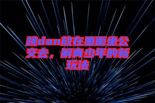 跳dan放在里面坐公交去,解青少年的新玩法