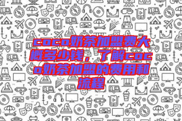 coco奶茶加盟費大概多少錢,了解coco奶茶加盟的費用和流程