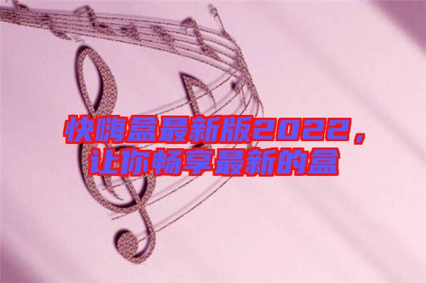 快嗨盒最新版2022,讓你暢享最新的盒