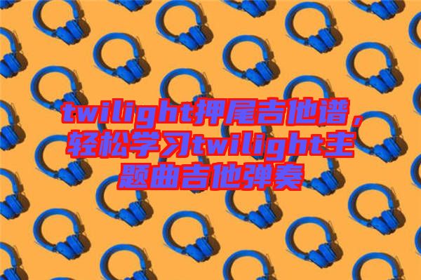 twilight押尾吉他譜,輕松學(xué)習(xí)twilight主題曲吉他彈奏