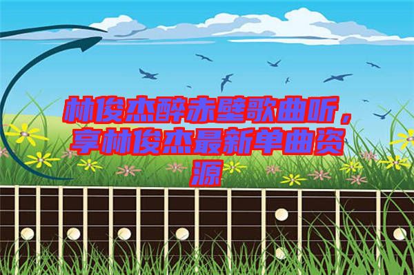 林俊杰醉赤壁歌曲聽,享林俊杰最新單曲資源
