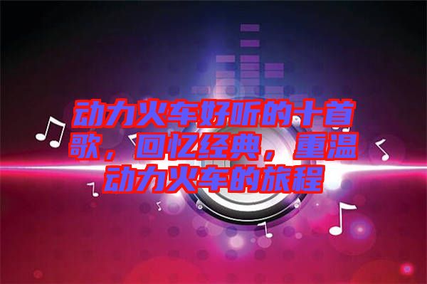 動力火車好聽的十首歌,回憶經典,重溫動力火車的旅程