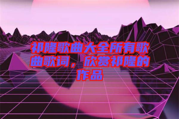 祁隆歌曲大全所有歌曲歌詞,欣賞祁隆的作品