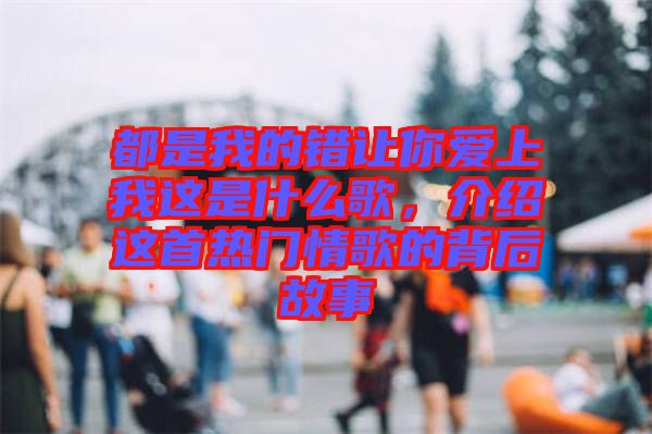 都是我的錯讓你愛上我這是什么歌,介紹這首熱門情歌的背后故事