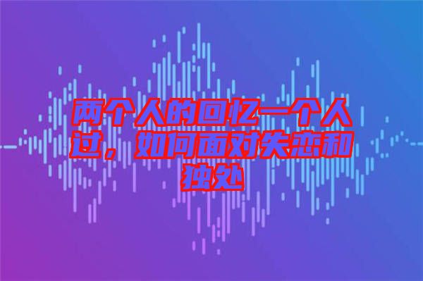 兩個人的回憶一個人過,如何面對失戀和獨處