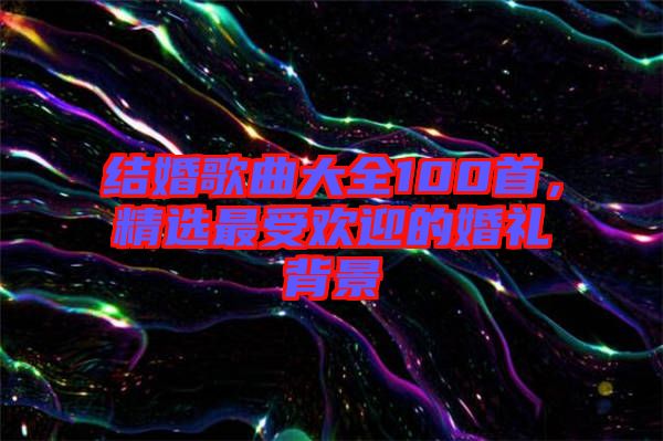 結婚歌曲大全100首，精選最受歡迎的婚禮背景