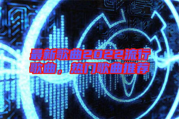 最新歌曲2022流行歌曲,熱門歌曲推薦