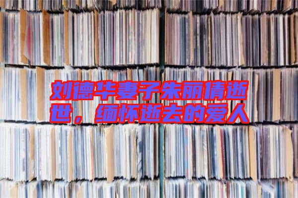 劉德華妻子朱麗倩逝世,緬懷逝去的愛人