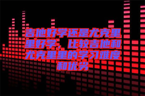 吉他好學還是尤克里里好學，比較吉他和尤克里里的學習難度和優劣