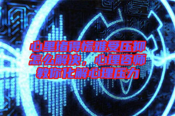 心里堵得慌難受壓抑怎么解決,心理咨師教你化解心理壓力